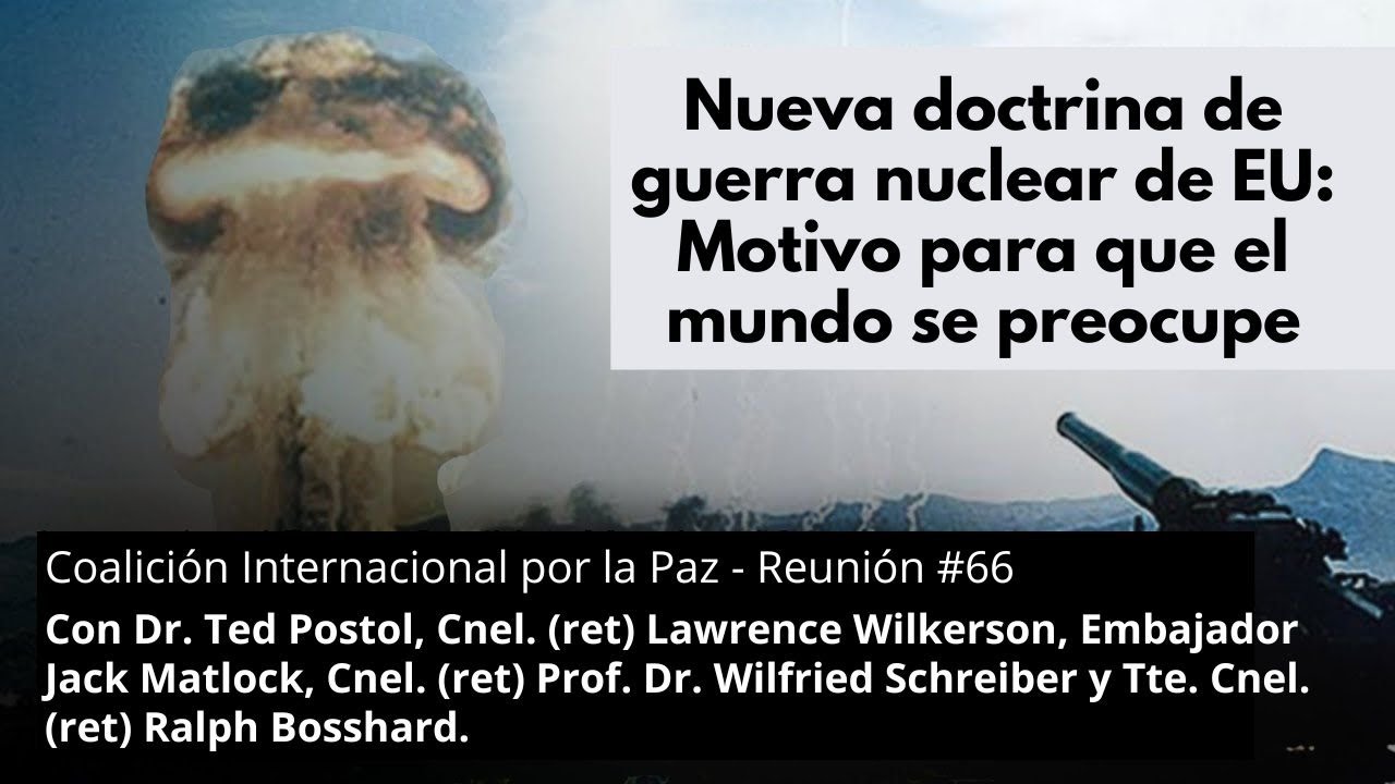 Nueva doctrina de
guerra nuclear de EU:
Motivo para que el
mundo se preocupe
Coalición Internacional por la Paz - Reunión #66
Con Dr. Ted Postol, 
Cnel. (ret) Lawrence Wilkerson, 
Embajador Jack Matlock, 
Cnel. (ret) Prof. Dr. Wilfried Schreiber 
y Tte. Cnel. (ret) Ralph Bosshard